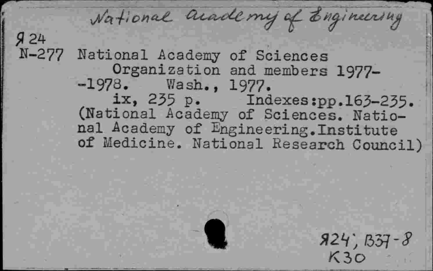 ﻿5? 24
N-277 National Academy of Sciences
Organization and members 1977--1973. Wash., 1977.
ix, 235 p.	Indexes:pp.163-235»
(National Academy of Sciences. National Academy of Engineering.Institute of Medicine. National Research Council)